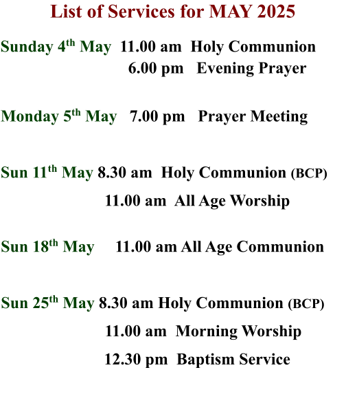 List of Services for MAY 2025  Sunday 4th May  11.00 am  Holy Communion                                 6.00 pm   Evening Prayer   Monday 5th May   7.00 pm   Prayer Meeting  Sun 11th May 8.30 am  Holy Communion (BCP) 11.00 am  All Age Worship   Sun 18th May     11.00 am All Age Communion  Sun 25th May 8.30 am Holy Communion (BCP)        			11.00 am  Morning Worship                          12.30 pm  Baptism Service